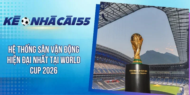 Hệ Thống Sân Vận Động Hiện Đại Nhất Tại World Cup 2026 
